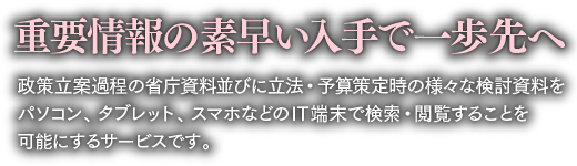 重要情報の素早い入手で一歩先へ　政策立案過程の省庁資料並びに立法・予算策定時の様々な検討資料を
パソコン、タブレット、スマホなどのIT端末で検索・閲覧することを
可能にするサービスです。