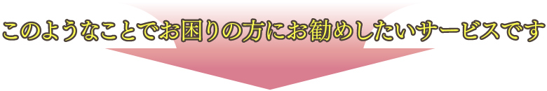 このようなことでお困りの方にお勧めしたいサービスです